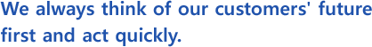 We always think of our customers' future first and act quickly.